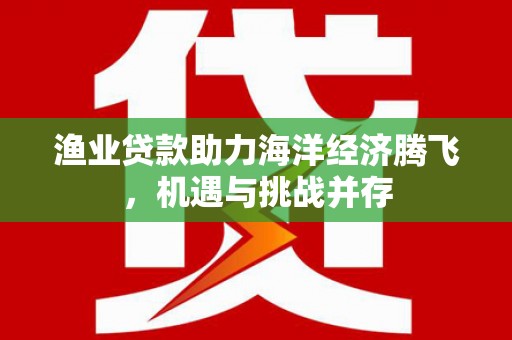 南康渔业贷款助力海洋经济腾飞，机遇与挑战并存