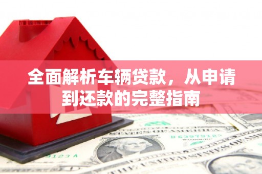 福安全面解析车辆贷款，从申请到还款的完整指南