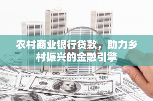 河西农村商业银行贷款，助力乡村振兴的金融引擎